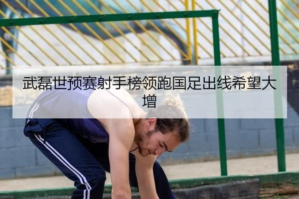 武磊世预赛射手榜领跑国足出线希望大增