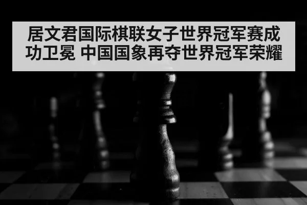 居文君国际棋联女子世界冠军赛成功卫冕 中国国象再夺世界冠军荣耀
